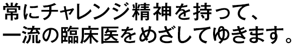 常にチャレンジ精神を持って、一流の臨床医をめざしてゆきます。